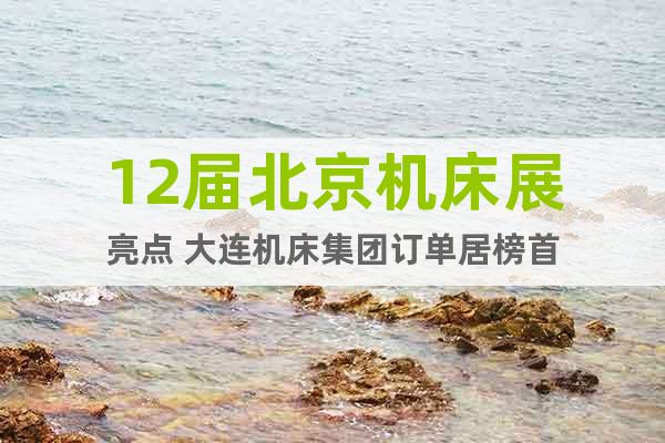 12屆北京機(jī)床展亮點(diǎn) 大連機(jī)床集團(tuán)訂單居榜首