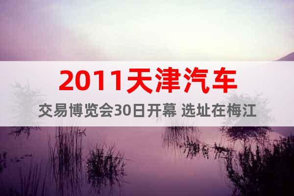 2011天津汽车交易博览会30日开幕 选址在梅江