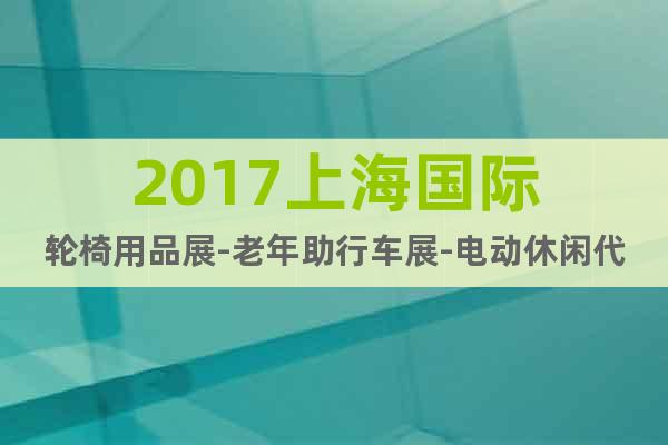 2017上海国际轮椅用品展-老年助行车展-电动休闲代步车展