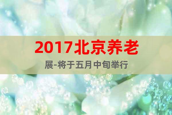 2017北京养老展-将于五月中旬举行