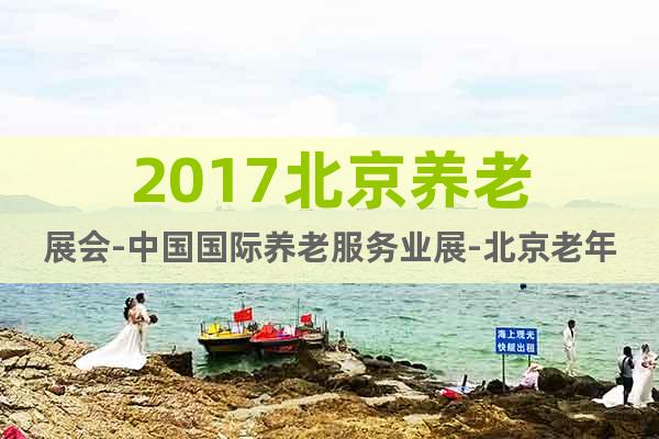 2017北京养老展会-中国国际养老服务业展-北京老年用品展会