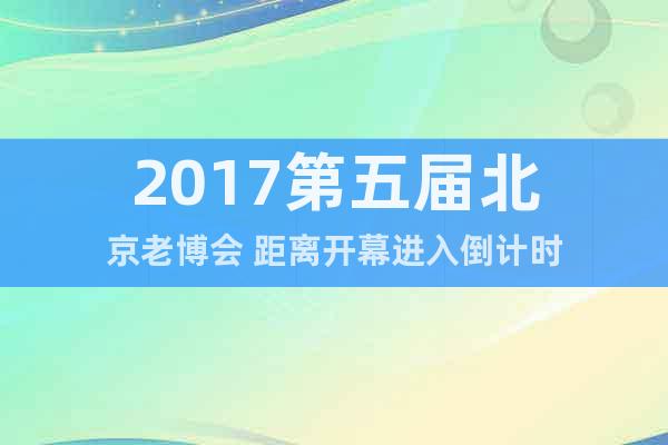 2017第五届北京老博会 距离开幕进入倒计时