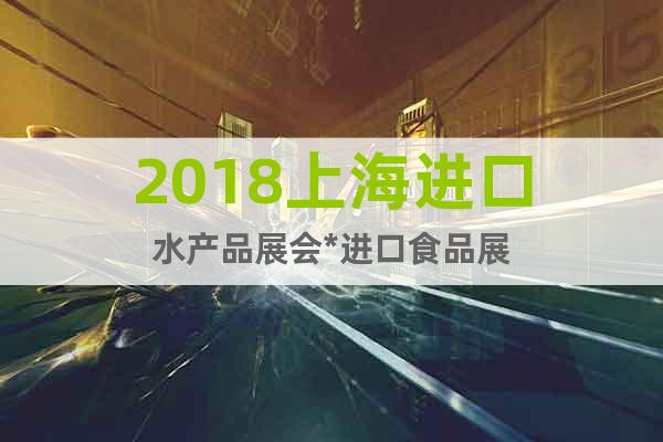 2018上海進口水產(chǎn)品展會*進口食品展