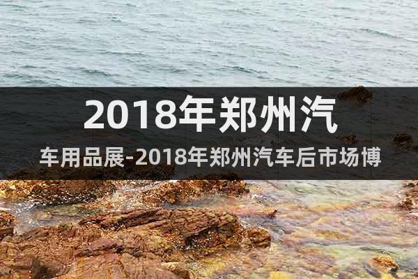 2018年鄭州汽車(chē)用品展-2018年鄭州汽車(chē)后市場(chǎng)博覽會(huì)