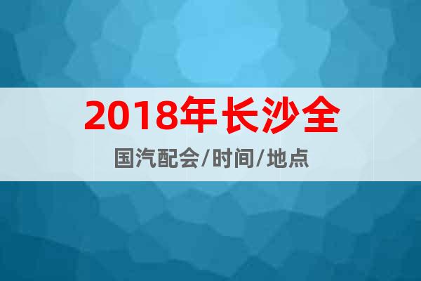 2018年長沙全國汽配會/時間/地點(diǎn)