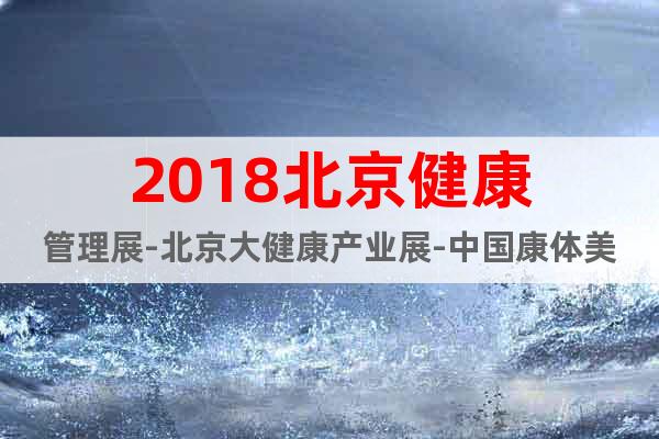 2018北京健康管理展-北京大健康产业展-中国康体美容产品展