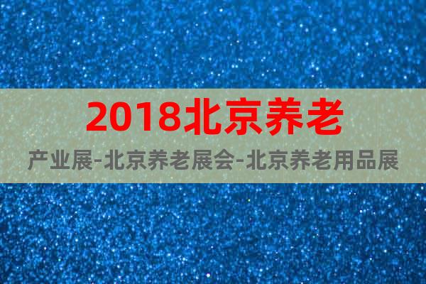 2018北京養老產業展-北京養老展會-北京養老用品展覽會