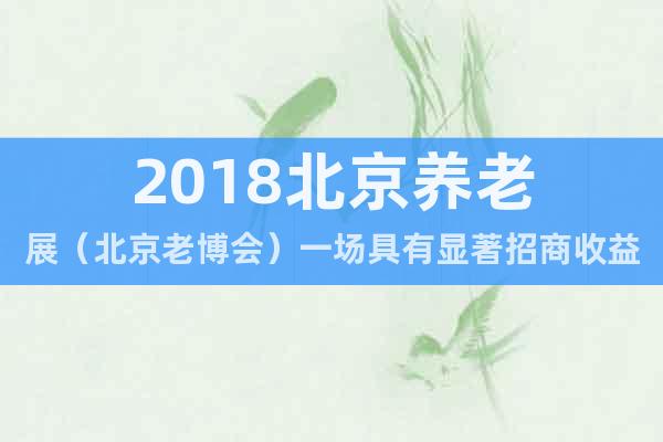 2018北京养老展（北京老博会）一场具有显著招商收益的博览会