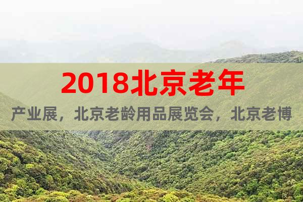 2018北京老年产业展，北京老龄用品展览会，北京老博会