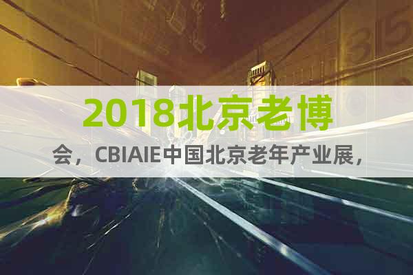 2018北京老博会，CBIAIE中国北京老年产业展，8月开展