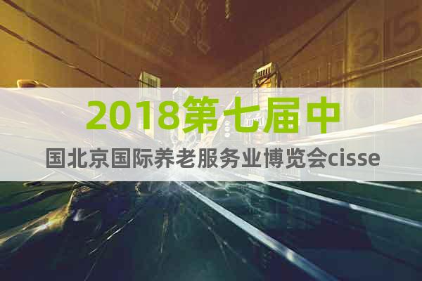 2018第七届中国北京国际养老服务业博览会cisse