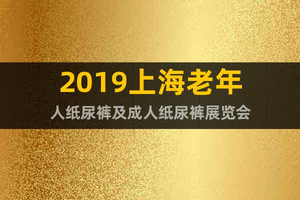 2019上海老年人纸尿裤及成人纸尿裤展览会