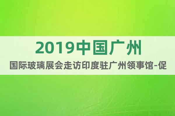 2019中國廣州國際玻璃展會(huì)走訪印度駐廣州領(lǐng)事館-促中印交流