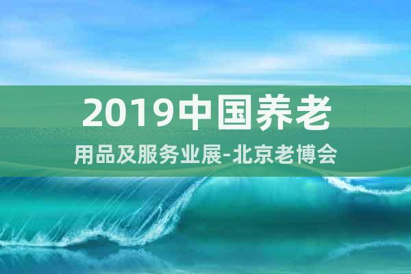 2019中國(guó)養(yǎng)老用品及服務(wù)業(yè)展-北京老博會(huì)