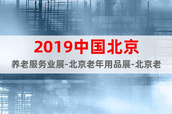 2019中國北京養(yǎng)老服務(wù)業(yè)展-北京老年用品展-北京老博會