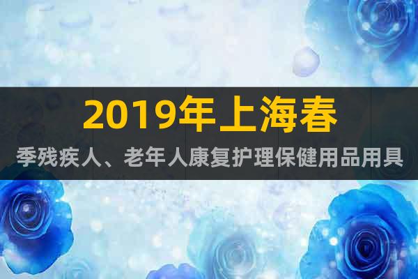 2019年上海春季残疾人、老年人康复护理保健用品用具展览会