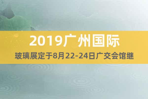 2019廣州國際玻璃展定于8月22-24日廣交會館繼續(xù)舉行