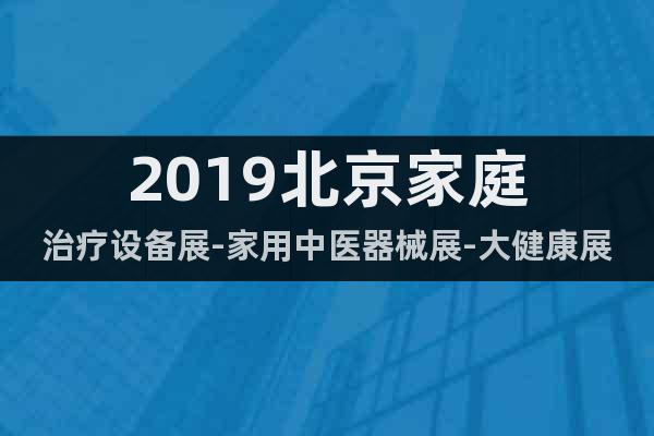 2019北京家庭治療設(shè)備展-家用中醫(yī)器械展-大健康展