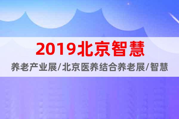 2019北京智慧養(yǎng)老產(chǎn)業(yè)展/北京醫(yī)養(yǎng)結(jié)合養(yǎng)老展/智慧家居展