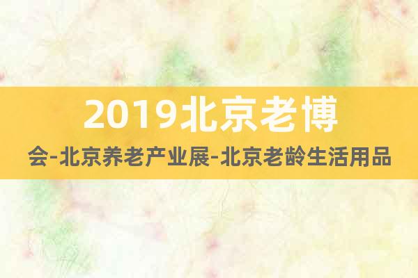 2019北京老博会-北京养老产业展-北京老龄生活用品展览会