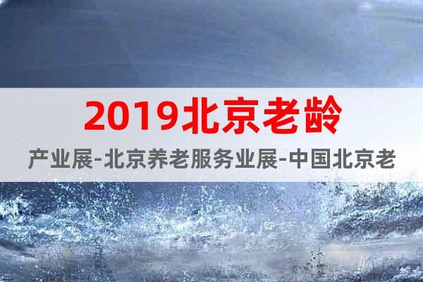 2019北京老齡產(chǎn)業(yè)展-北京養(yǎng)老服務(wù)業(yè)展-中國(guó)北京老博會(huì)