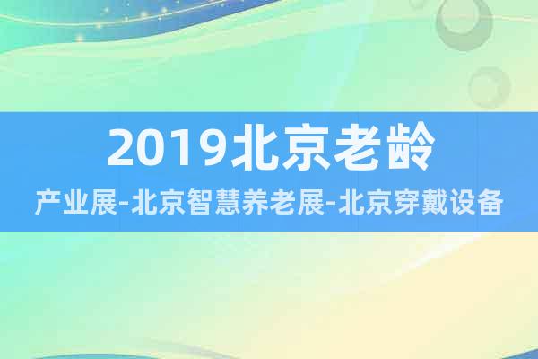 2019北京老龄产业展-北京智慧养老展-北京穿戴设备展会