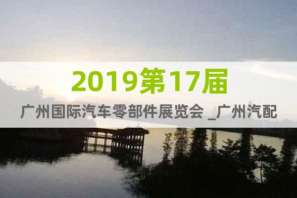 2019第17届广州国际汽车零部件展览会 _广州汽配展欢迎您