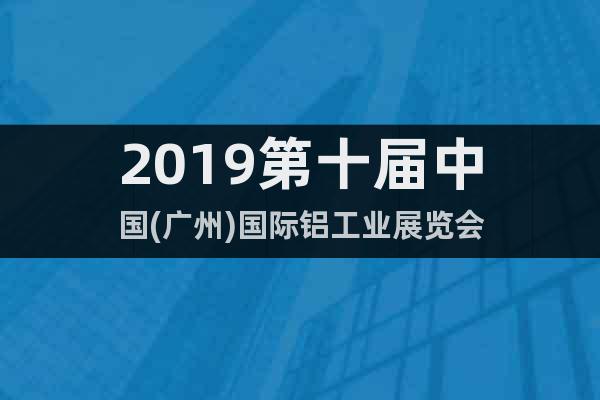 2019第十届中国(广州)国际铝工业展览会