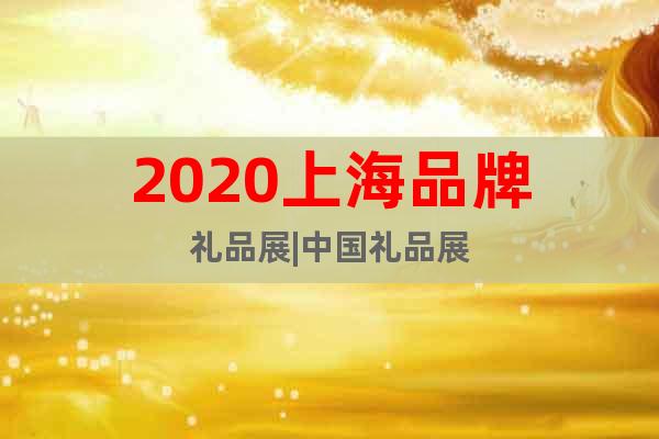 2020上海品牌礼品展|中国礼品展
