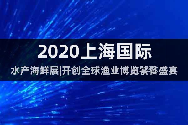 2020上海國際水產海鮮展|開創全球漁業博覽饕餮盛宴