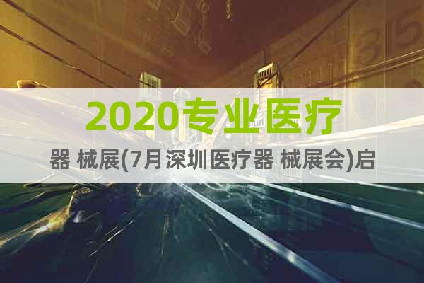 2020专业医疗器 械展(7月深圳医疗器 械展会)启动报名