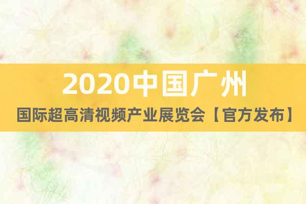 2020中国广州国际超高清视频产业展览会【官方发布】