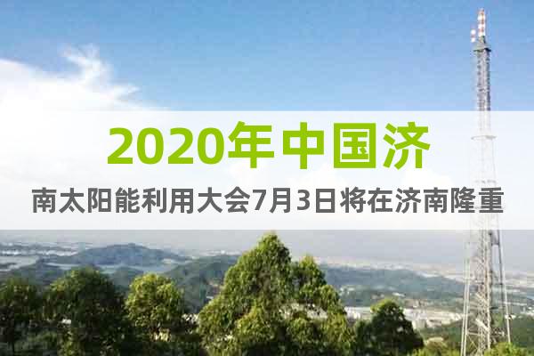2020年中国济南太阳能利用大会7月3日将在济南隆重召开