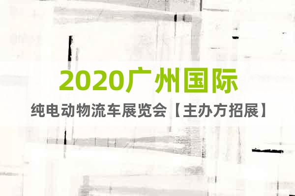 2020广州国际纯电动物流车展览会【主办方招展】