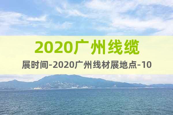 2020广州线缆展时间-2020广州线材展地点-10月13日