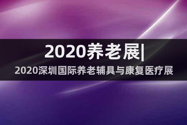 2020养老展|2020深圳国际养老辅具与康复医疗展览会