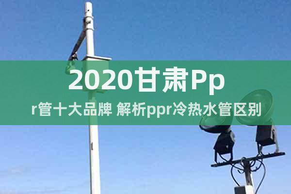 2020甘肃Ppr管十大品牌 解析ppr冷热水管区别