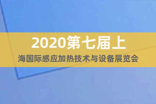 2020第七届上海国际感应加热技术与设备展览会