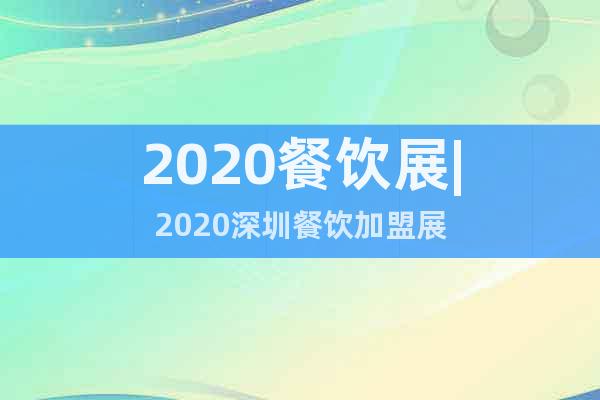 2020餐飲展|2020深圳餐飲加盟展