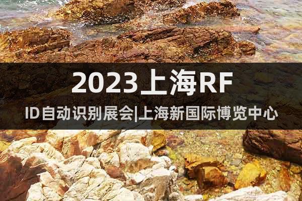 2023上海RFID自动识别展会|上海新国际博览中心