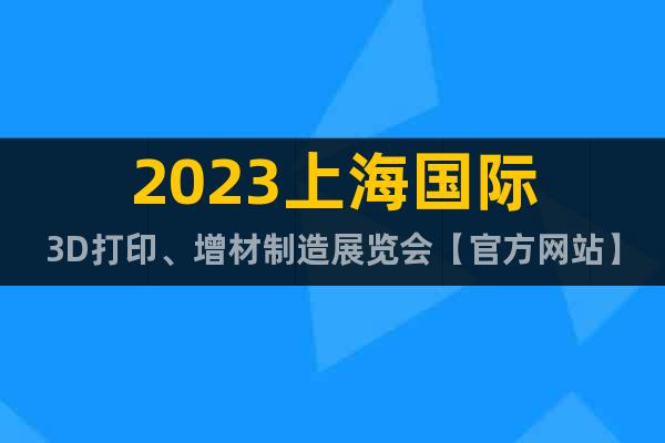 2023上海国际3D打印、增材制造展览会【官方网站】