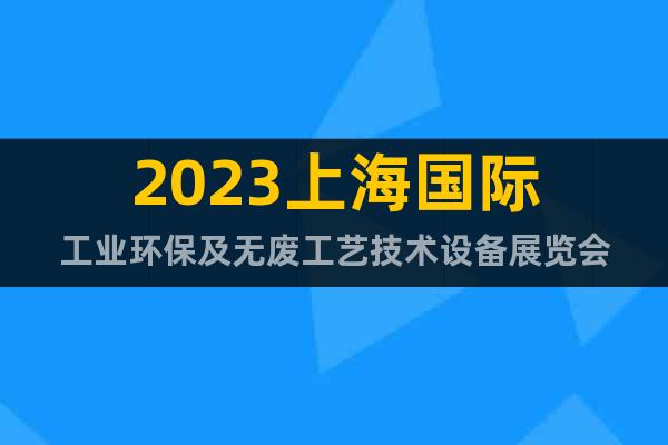 2023上海國際工業(yè)環(huán)保及無廢工藝技術(shù)設備展覽會
