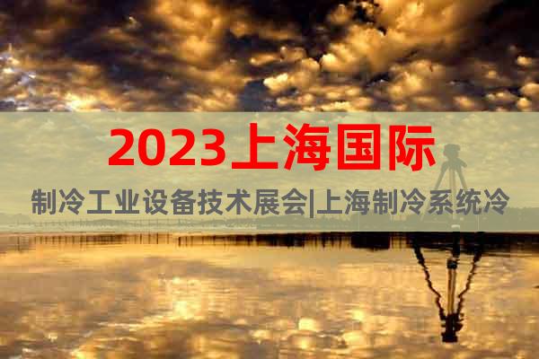 2023上海国际制冷工业设备技术展会|上海制冷系统冷链物流展
