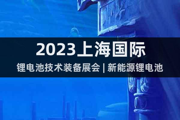 2023上海国际锂电池技术装备展会 | 新能源锂电池产业展会
