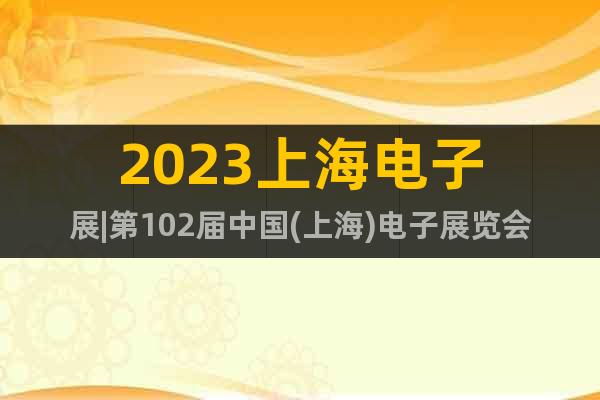 2023上海电子展|第102届中国(上海)电子展览会