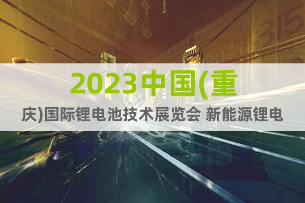 2023中国(重庆)国际锂电池技术展览会 新能源锂电池工业展