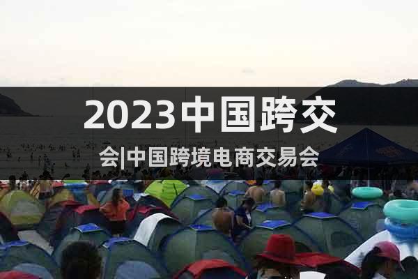 2023中国跨交会|中国跨境电商交易会