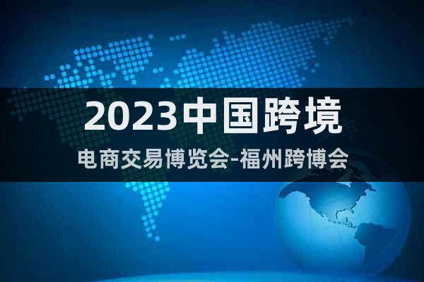 2023中国跨境电商交易博览会-福州跨博会