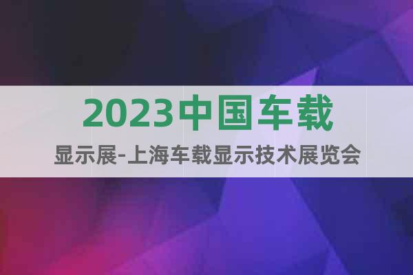 2023中國車載顯示展-上海車載顯示技術(shù)展覽會(huì)