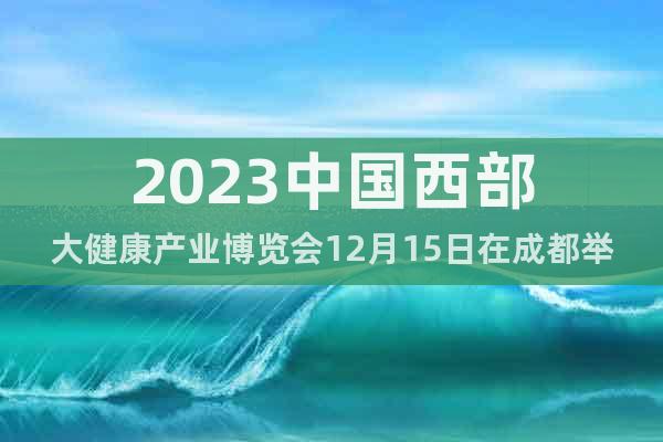 2023中国西部大健康产业博览会12月15日在成都举办